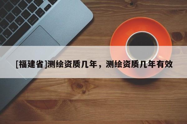 [福建省]测绘资质几年，测绘资质几年有效