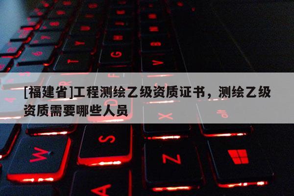 [福建省]工程测绘乙级资质证书，测绘乙级资质需要哪些人员