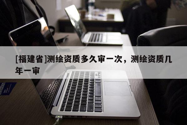 [福建省]测绘资质多久审一次，测绘资质几年一审