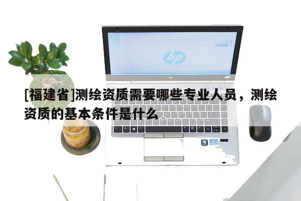 [福建省]测绘资质需要哪些专业人员，测绘资质的基本条件是什么