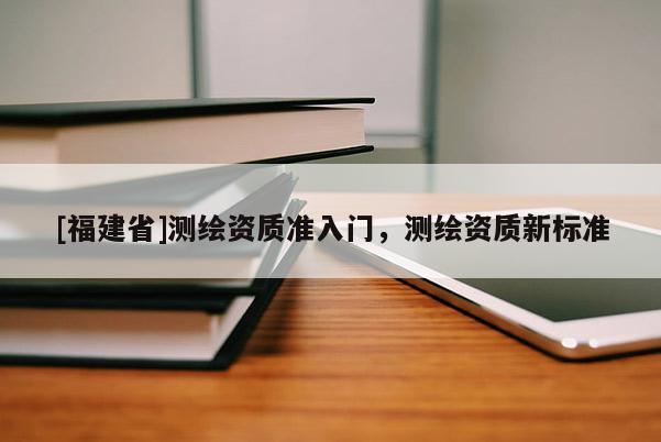 [福建省]测绘资质准入门，测绘资质新标准