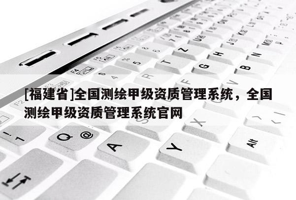 [福建省]全国测绘甲级资质管理系统，全国测绘甲级资质管理系统官网