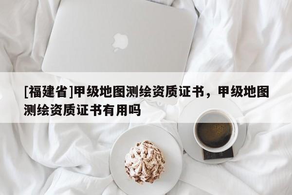 [福建省]甲级地图测绘资质证书，甲级地图测绘资质证书有用吗