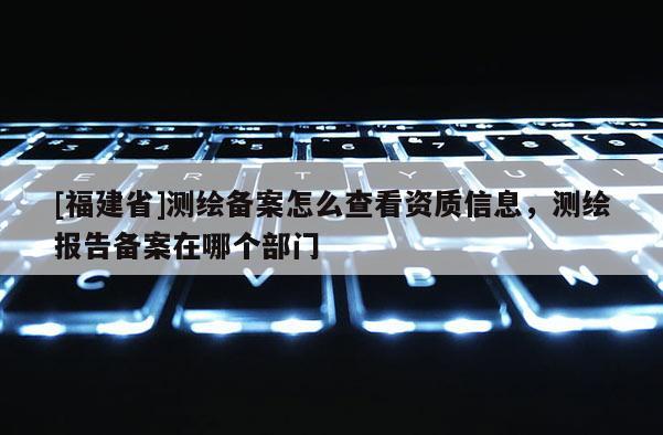 [福建省]测绘备案怎么查看资质信息，测绘报告备案在哪个部门