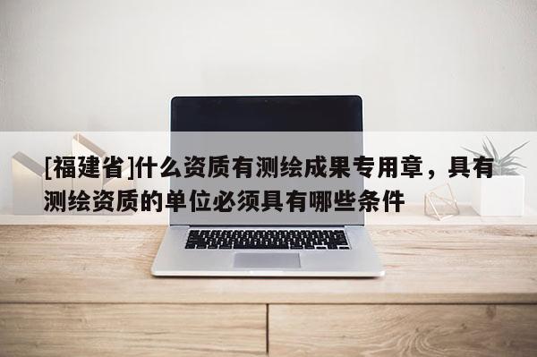 [福建省]什么资质有测绘成果专用章，具有测绘资质的单位必须具有哪些条件