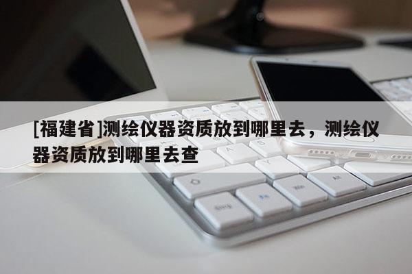 [福建省]测绘仪器资质放到哪里去，测绘仪器资质放到哪里去查