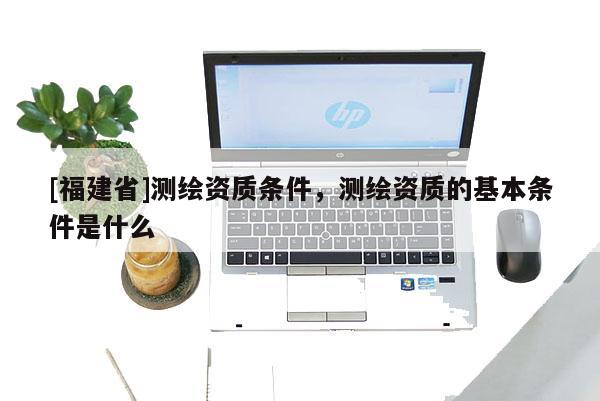 [福建省]测绘资质条件，测绘资质的基本条件是什么