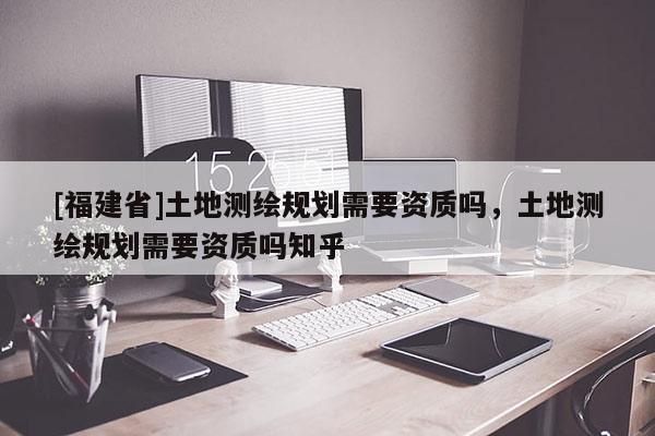 [福建省]土地测绘规划需要资质吗，土地测绘规划需要资质吗知乎