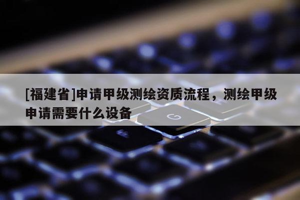 [福建省]申请甲级测绘资质流程，测绘甲级申请需要什么设备