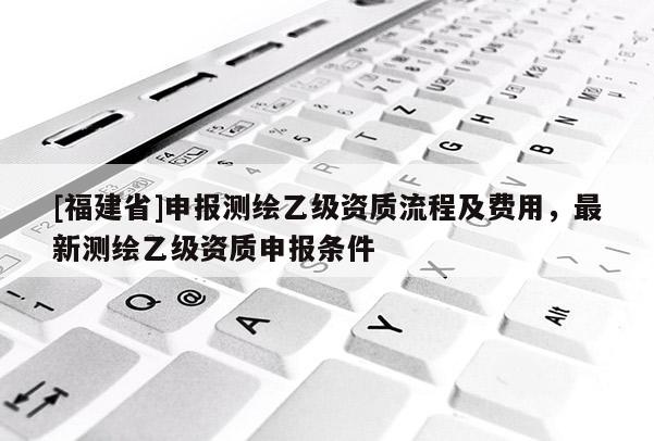 [福建省]申报测绘乙级资质流程及费用，最新测绘乙级资质申报条件