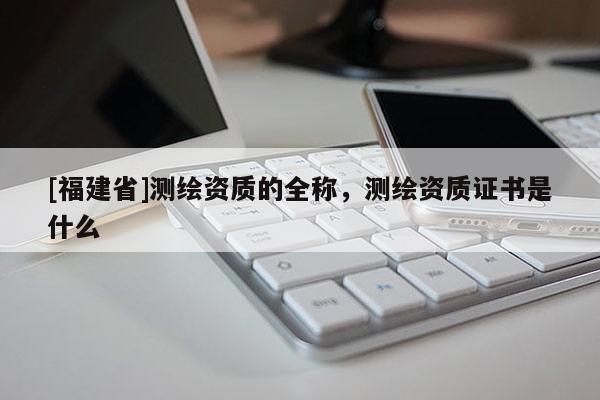 [福建省]测绘资质的全称，测绘资质证书是什么