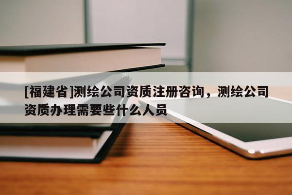 [福建省]测绘公司资质注册咨询，测绘公司资质办理需要些什么人员