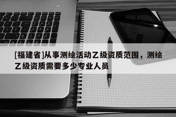 [福建省]从事测绘活动乙级资质范围，测绘乙级资质需要多少专业人员