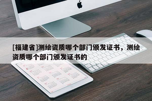 [福建省]测绘资质哪个部门颁发证书，测绘资质哪个部门颁发证书的