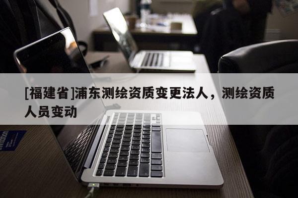 [福建省]浦东测绘资质变更法人，测绘资质人员变动