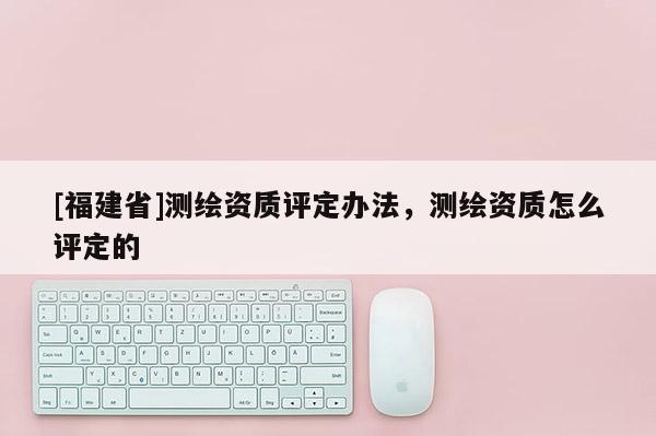 [福建省]测绘资质评定办法，测绘资质怎么评定的
