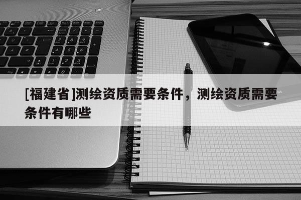 [福建省]测绘资质需要条件，测绘资质需要条件有哪些