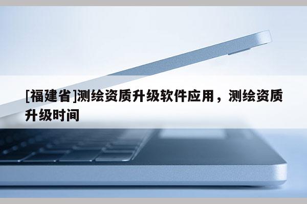 [福建省]测绘资质升级软件应用，测绘资质升级时间