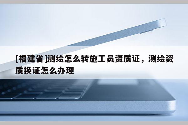 [福建省]测绘怎么转施工员资质证，测绘资质换证怎么办理