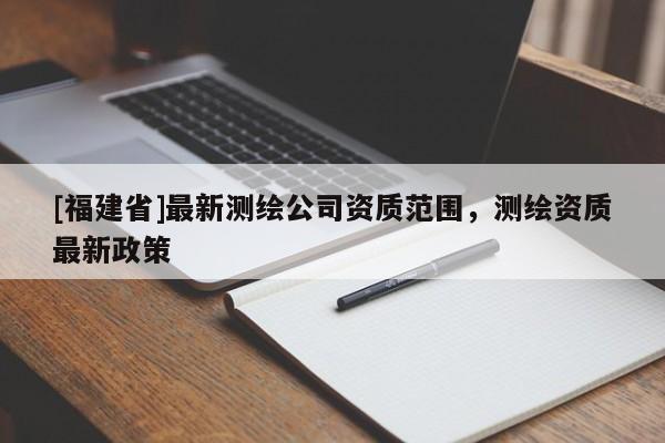 [福建省]最新测绘公司资质范围，测绘资质最新政策
