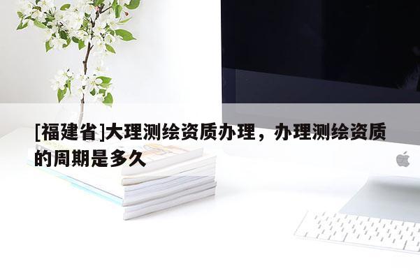 [福建省]大理测绘资质办理，办理测绘资质的周期是多久