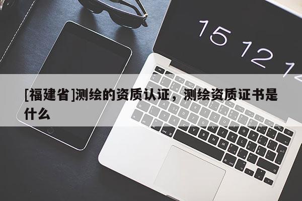 [福建省]测绘的资质认证，测绘资质证书是什么