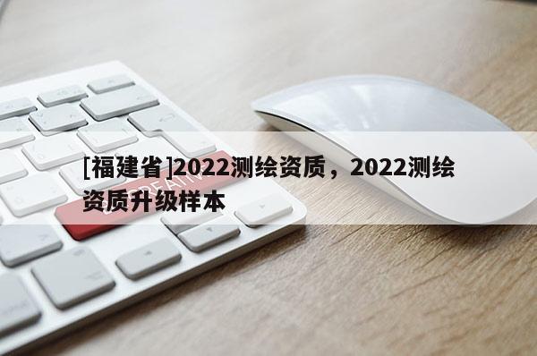 [福建省]2022测绘资质，2022测绘资质升级样本