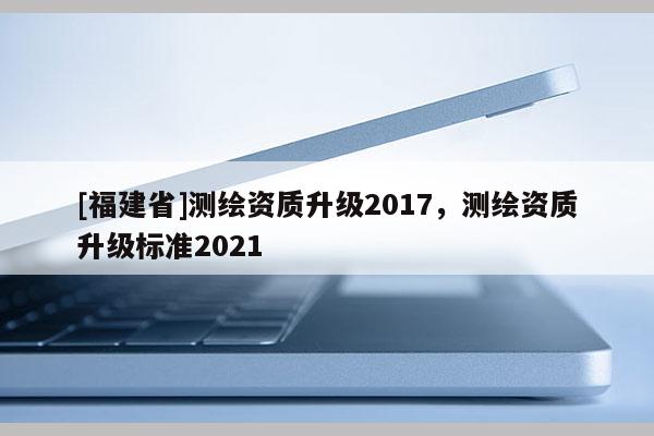 [福建省]测绘资质升级2017，测绘资质升级标准2021