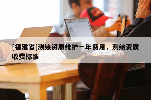 [福建省]测绘资质维护一年费用，测绘资质收费标准