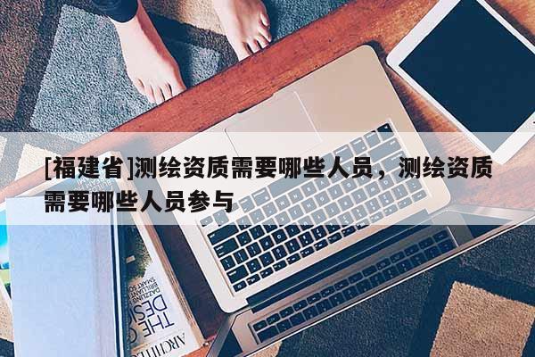 [福建省]测绘资质需要哪些人员，测绘资质需要哪些人员参与