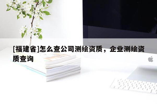 [福建省]怎么查公司测绘资质，企业测绘资质查询