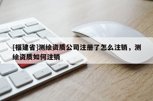 [福建省]测绘资质公司注册了怎么注销，测绘资质如何注销