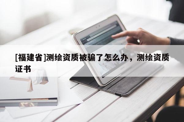 [福建省]测绘资质被骗了怎么办，测绘资质证书