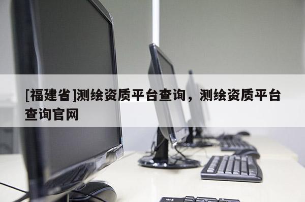 [福建省]测绘资质平台查询，测绘资质平台查询官网