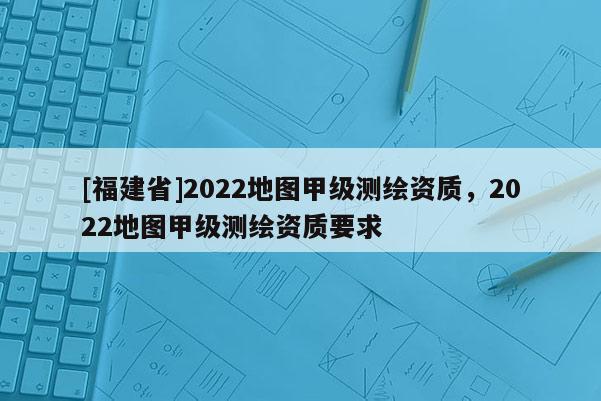 [福建省]2022地图甲级测绘资质，2022地图甲级测绘资质要求