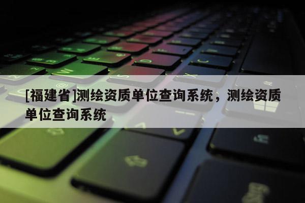 [福建省]测绘资质单位查询系统，测绘资质单位查询系统