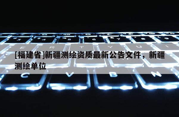 [福建省]新疆测绘资质最新公告文件，新疆测绘单位