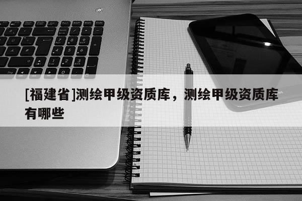 [福建省]测绘甲级资质库，测绘甲级资质库有哪些