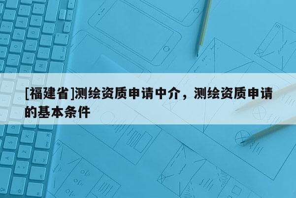 [福建省]测绘资质申请中介，测绘资质申请的基本条件