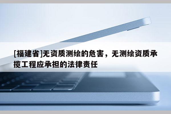[福建省]无资质测绘的危害，无测绘资质承揽工程应承担的法律责任