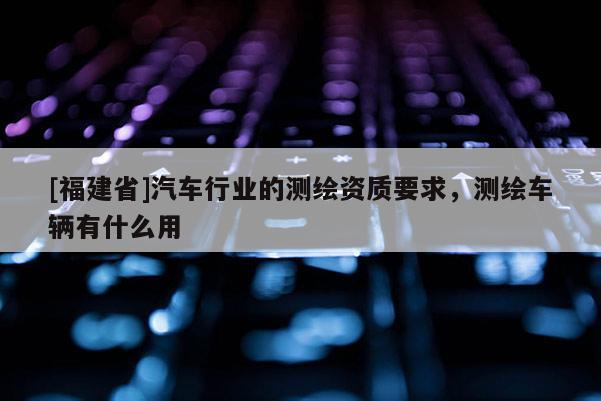 [福建省]汽车行业的测绘资质要求，测绘车辆有什么用