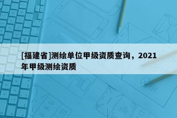 [福建省]测绘单位甲级资质查询，2021年甲级测绘资质