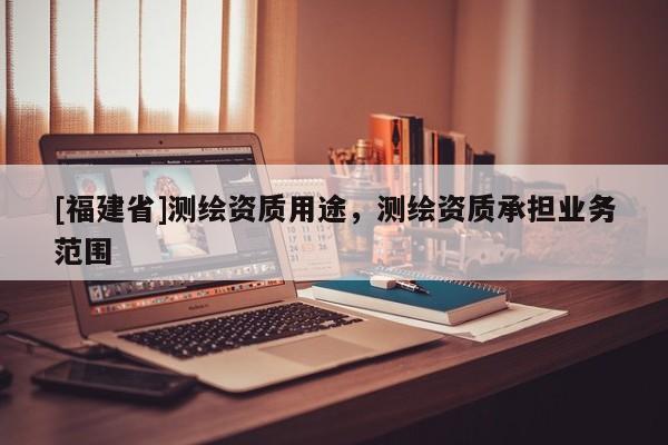 [福建省]测绘资质用途，测绘资质承担业务范围
