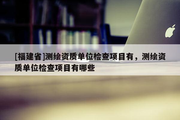 [福建省]测绘资质单位检查项目有，测绘资质单位检查项目有哪些