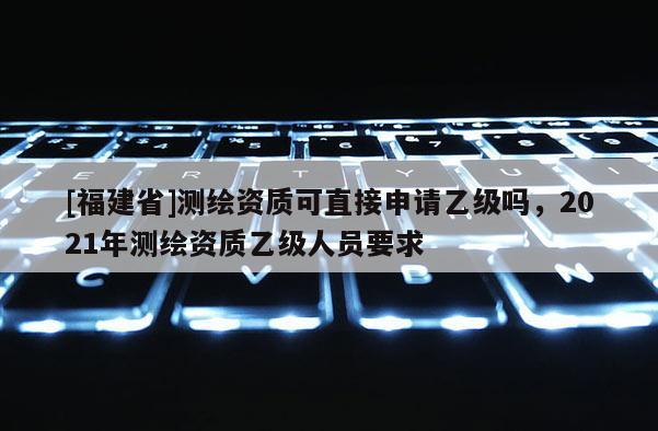 [福建省]测绘资质可直接申请乙级吗，2021年测绘资质乙级人员要求