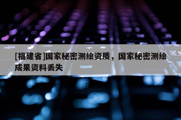 [福建省]国家秘密测绘资质，国家秘密测绘成果资料丢失