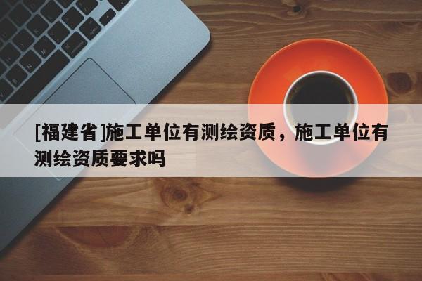 [福建省]施工单位有测绘资质，施工单位有测绘资质要求吗