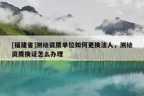 [福建省]测绘资质单位如何更换法人，测绘资质换证怎么办理