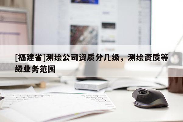 [福建省]测绘公司资质分几级，测绘资质等级业务范围
