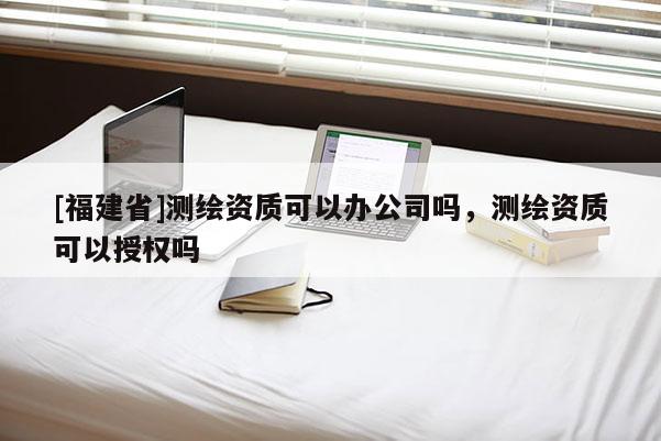 [福建省]测绘资质可以办公司吗，测绘资质可以授权吗